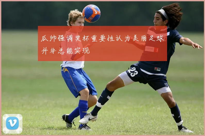 瓜帅强调奖杯重要性认为美丽足球并非总能实现