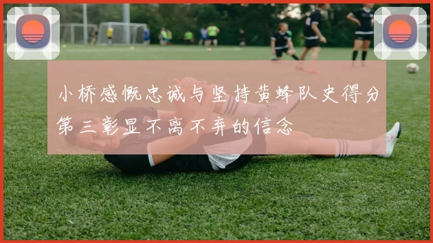 小桥感慨忠诚与坚持黄蜂队史得分第三彰显不离不弃的信念