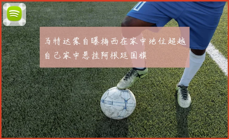 马特达蒙自曝梅西在家中地位超越自己家中悬挂阿根廷国旗
