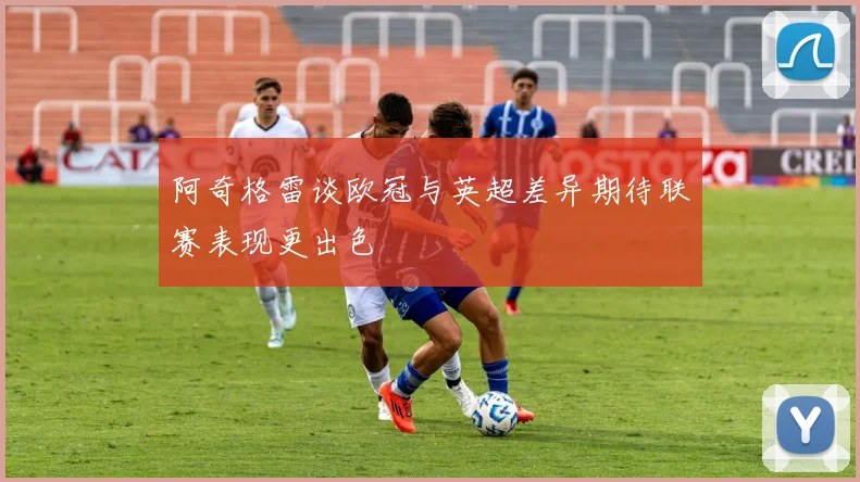 阿奇格雷谈欧冠与英超差异期待联赛表现更出色