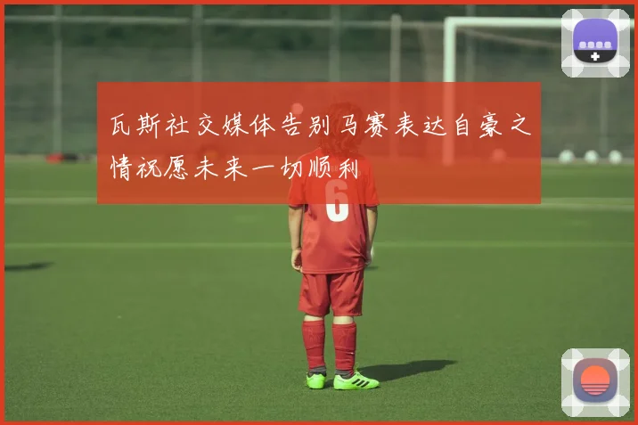 瓦斯社交媒体告别马赛表达自豪之情祝愿未来一切顺利