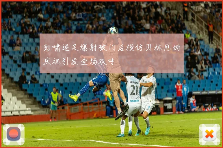 彭啸逆足爆射破门后模仿贝林厄姆庆祝引发全场欢呼