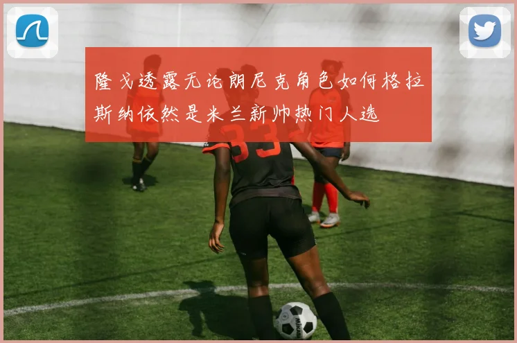 隆戈透露无论朗尼克角色如何格拉斯纳依然是米兰新帅热门人选