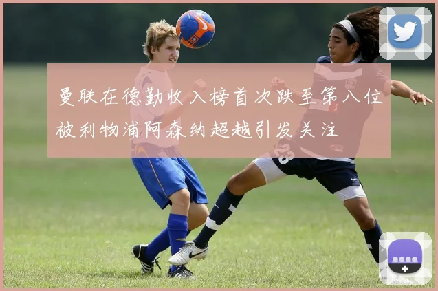 曼联在德勤收入榜首次跌至第八位被利物浦阿森纳超越引发关注