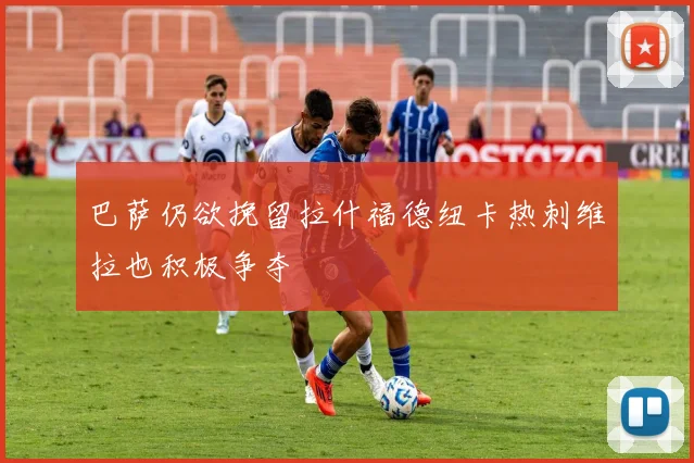 巴萨仍欲挽留拉什福德纽卡热刺维拉也积极争夺