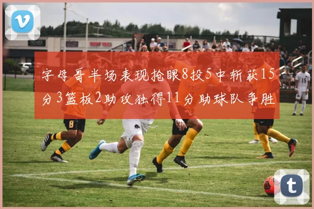 字母哥半场表现抢眼8投5中斩获15分3篮板2助攻独得11分助球队争胜