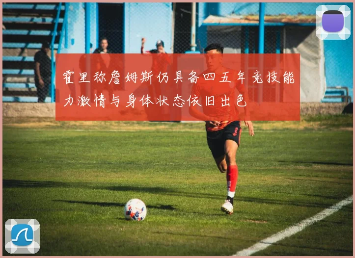 霍里称詹姆斯仍具备四五年竞技能力激情与身体状态依旧出色