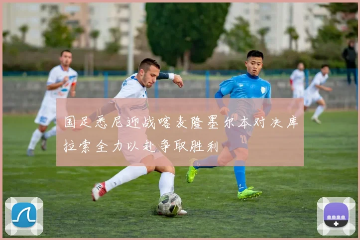 国足悉尼迎战喀麦隆墨尔本对决库拉索全力以赴争取胜利