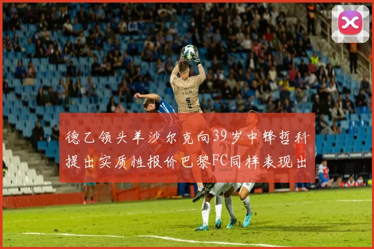德乙领头羊沙尔克向39岁中锋哲科提出实质性报价巴黎FC同样表现出兴趣