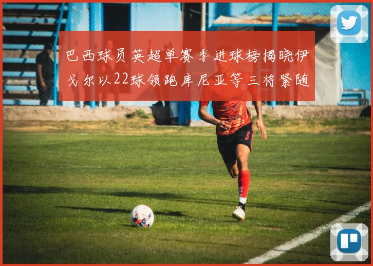 巴西球员英超单赛季进球榜揭晓伊戈尔以22球领跑库尼亚等三将紧随其后