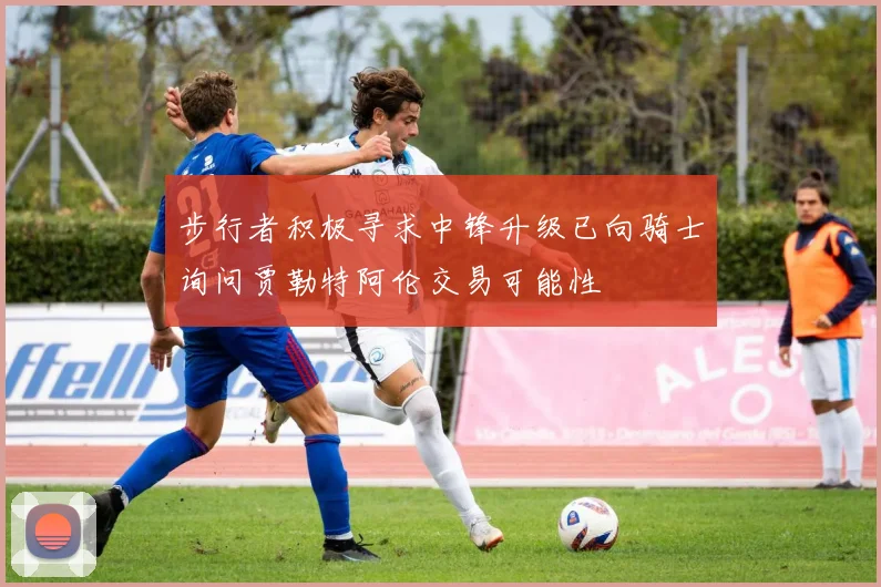 步行者积极寻求中锋升级已向骑士询问贾勒特阿伦交易可能性
