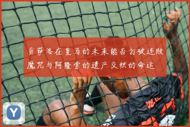 贡萨洛在皇马的未来能否打破连败魔咒与阿隆索的遗产交织的命运