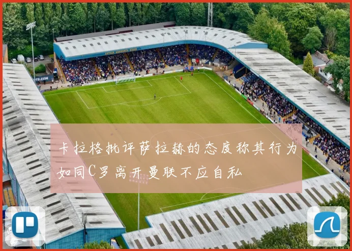 卡拉格批评萨拉赫的态度称其行为如同C罗离开曼联不应自私
