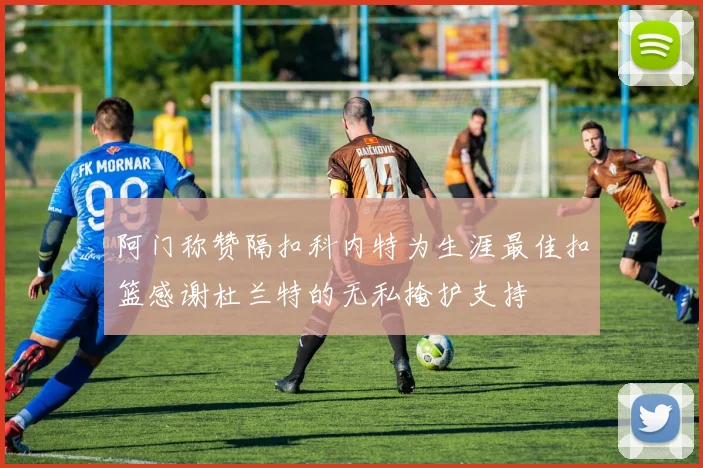 阿门称赞隔扣科内特为生涯最佳扣篮感谢杜兰特的无私掩护支持
