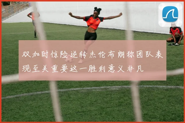 双加时惊险逆转杰伦布朗称团队表现至关重要这一胜利意义非凡