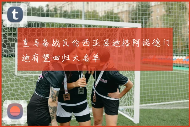 皇马备战瓦伦西亚吕迪格阿诺德门迪有望回归大名单